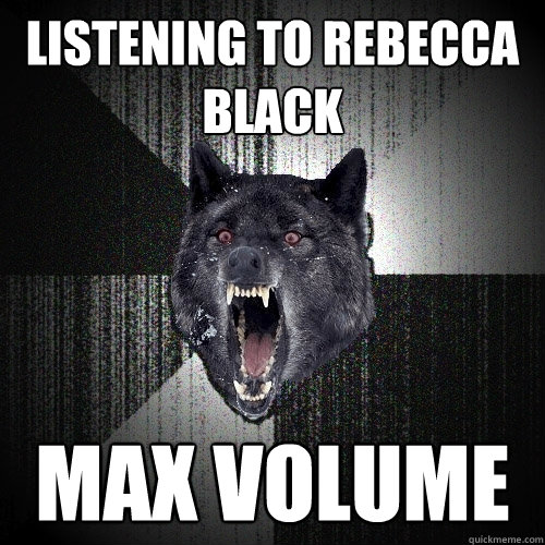 listening to rebecca black max volume  Insanity Wolf