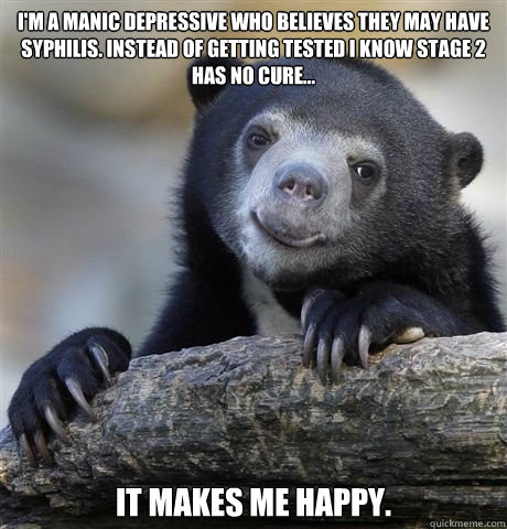 I'm a manic depressive who believes they may have Syphilis. Instead of getting tested I know stage 2 has no cure... It makes me happy.  - I'm a manic depressive who believes they may have Syphilis. Instead of getting tested I know stage 2 has no cure... It makes me happy.   HAPPY CONFESSION BEAR