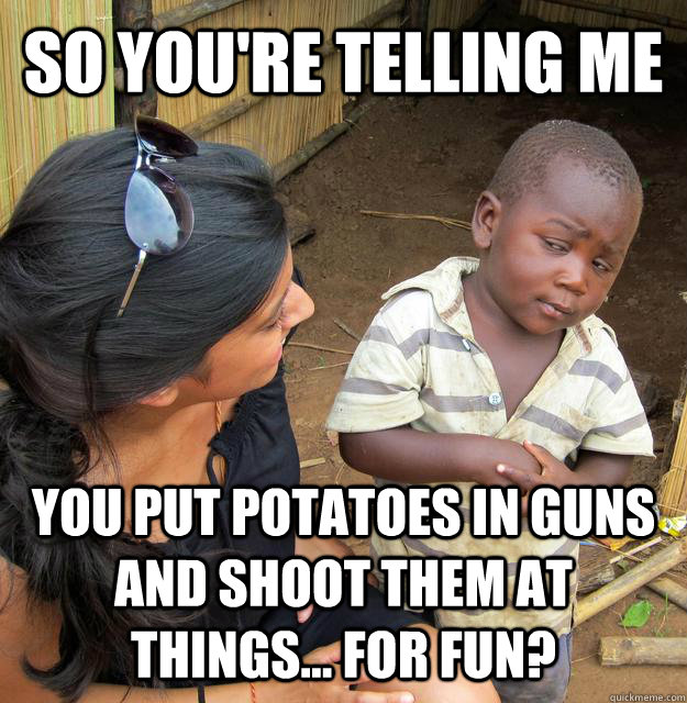 so you're telling me you put potatoes in guns and shoot them at things... for fun?  Skeptical Third World Kid