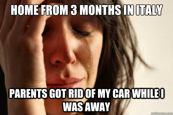 home from 3 months in italy parents got rid of my car while i was away  First World Problems