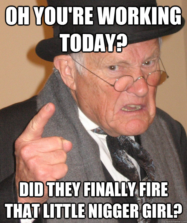 Oh you're working today? Did they finally fire that little nigger girl?  Angry Old Man