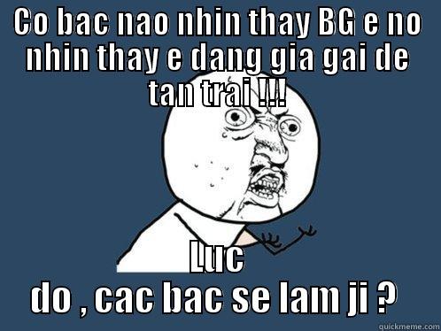 CO BAC NAO NHIN THAY BG E NO NHIN THAY E DANG GIA GAI DE TAN TRAI !!! LUC DO , CAC BAC SE LAM JI ?  Y U No