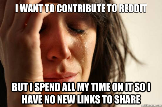 I want to contribute to reddit But i spend all my time on it so i have no new links to share  First World Problems
