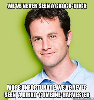 We've never seen a Croco-duck More unfortunate, we've never seen  a Kirko-combine-harvester  