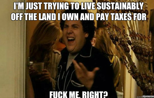 I'm just trying to live sustainably             off the land I own and pay taxes for Fuck ME, RIGHT?  fuck me right