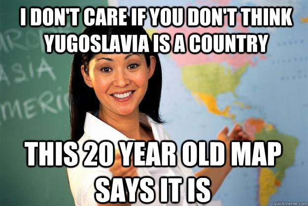 I don't care if you don't think Yugoslavia is a country This 20 year old map says it is - I don't care if you don't think Yugoslavia is a country This 20 year old map says it is  Unhelpful High School Teacher