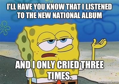 I'll Have you know that I listened to the new National album And I only cried three times.  sponge
