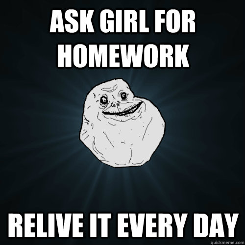 Ask girl for homework relive it every day  Forever Alone
