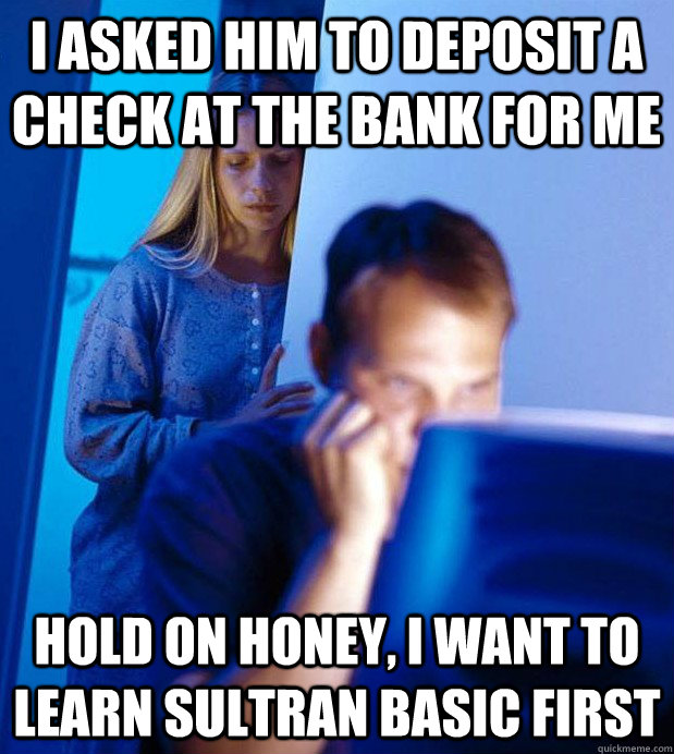 I asked him to deposit a check at the bank for me Hold on honey, I want to learn Sultran Basic first  Internet Husband