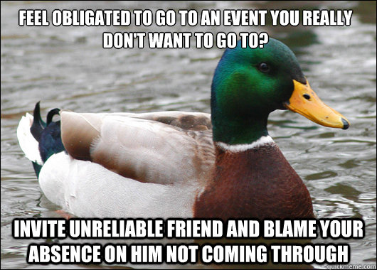 feel obligated to go to an event you really don't want to go to? invite unreliable friend and blame your absence on him not coming through  Actual Advice Mallard