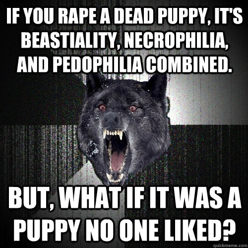 If you rape a dead puppy, it's beastiality, necrophilia, and pedophilia combined. But, what if it was a puppy no one liked? - If you rape a dead puppy, it's beastiality, necrophilia, and pedophilia combined. But, what if it was a puppy no one liked?  Misc
