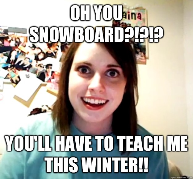 Oh you snowboard?!?!? You'll have to teach me this winter!!  Overly Attached Girlfriend