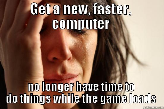 GET A NEW, FASTER, COMPUTER NO LONGER HAVE TIME TO DO THINGS WHILE THE GAME LOADS First World Problems