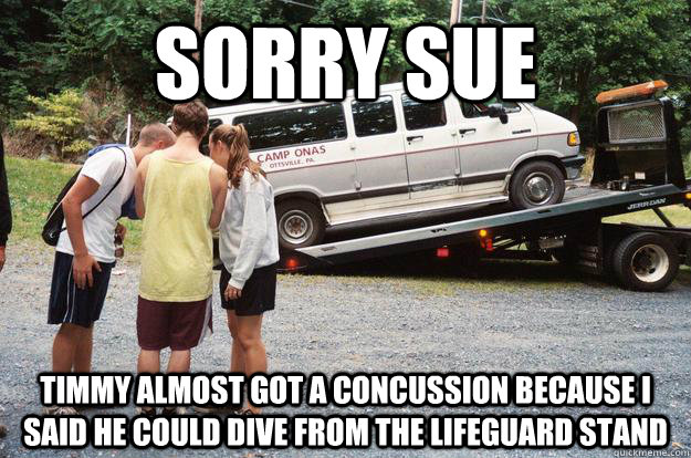 Sorry Sue timmy almost got a concussion because i said he could dive from the lifeguard stand  Sorry Sue