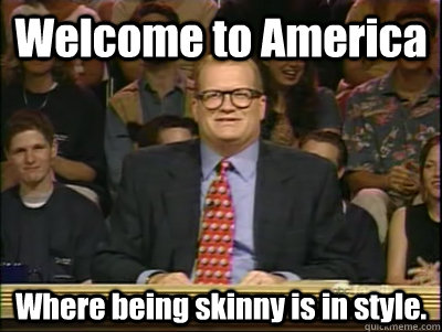 Welcome to America Where being skinny is in style.  Its time to play drew carey