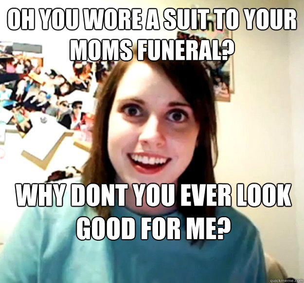 Oh you wore a suit to your moms funeral? Why dont you ever look good for me? Caption 3 goes here  Overly Attached Girlfriend