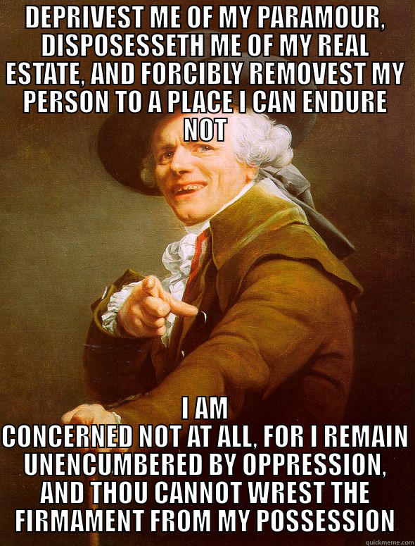 DEPRIVEST ME OF MY PARAMOUR, DISPOSESSETH ME OF MY REAL ESTATE, AND FORCIBLY REMOVEST MY PERSON TO A PLACE I CAN ENDURE NOT I AM CONCERNED NOT AT ALL, FOR I REMAIN UNENCUMBERED BY OPPRESSION, AND THOU CANNOT WREST THE FIRMAMENT FROM MY POSSESSION Joseph Ducreux