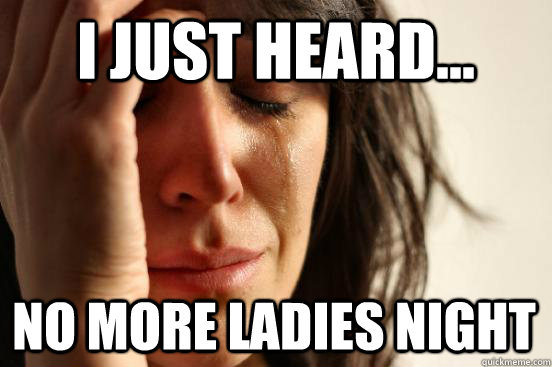 I just heard... no more ladies night  First World Problems