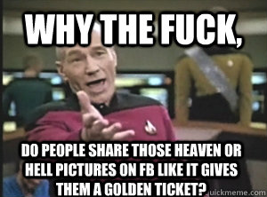 Why the fuck, do people share those HEAVEN OR HELL PICTURES ON fb LIKE it GIVES THEM A GOLDEN TICKET?  Annoyed Picard