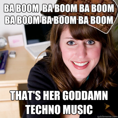 Ba Boom  ba boom ba boom ba boom ba boom ba boom That's her goddamn techno music   Inconsiderate Scumbag Roommate