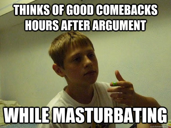 THINKS OF GOOD COMEBACKS HOURS AFTER ARGUMENT WHILE MASTURBATING - THINKS OF GOOD COMEBACKS HOURS AFTER ARGUMENT WHILE MASTURBATING  Socially Awkward High Schooler