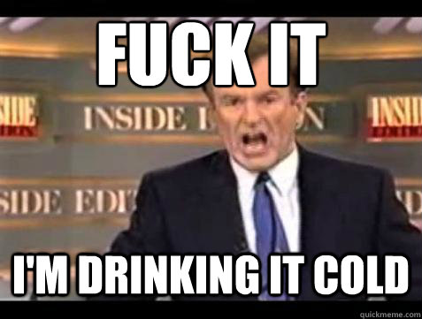 FUCK IT i'm drinking it cold  Fuck it