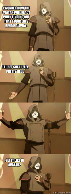 I wonder how the Avatar will react when finding out that I took Lin's bending away. I'll bet she'll feel pretty blue.  Get it like in Avatar? - I wonder how the Avatar will react when finding out that I took Lin's bending away. I'll bet she'll feel pretty blue.  Get it like in Avatar?  Comedy Amon