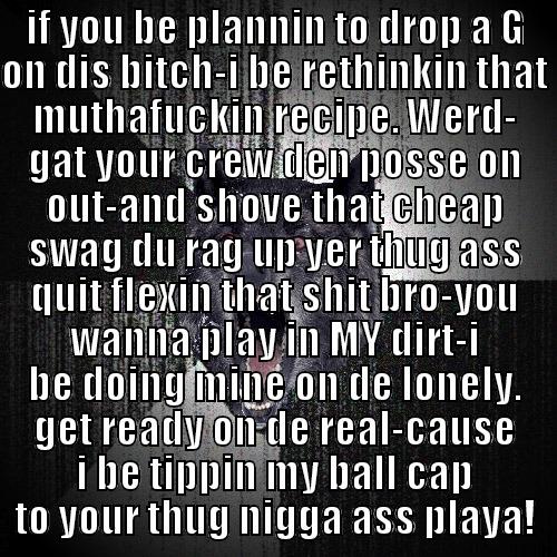 IF YOU BE PLANNIN TO DROP A G ON DIS BITCH-I BE RETHINKIN THAT MUTHAFUCKIN RECIPE. WERD- GAT YOUR CREW DEN POSSE ON OUT-AND SHOVE THAT CHEAP SWAG DU RAG UP YER THUG ASS QUIT FLEXIN THAT SHIT BRO-YOU WANNA PLAY IN MY DIRT-I BE DOING MINE ON DE LONELY. GET READY ON DE REAL-CAUSE I BE TIPPIN MY BALL CAP TO YOUR THUG NIGGA ASS PLAYA! Insanity Wolf