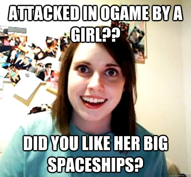 Attacked in ogame by a girl?? Did you like her big spaceships?  Overly Attached Girlfriend