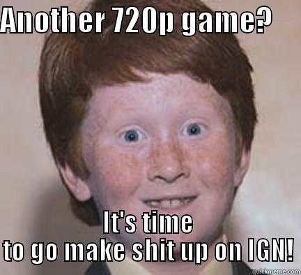 ANOTHER 720P GAME?      IT'S TIME TO GO MAKE SHIT UP ON IGN! Over Confident Ginger