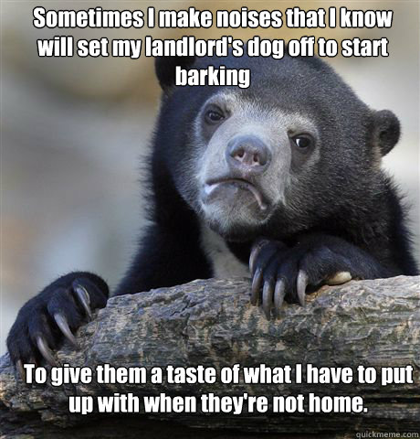 Sometimes I make noises that I know will set my landlord's dog off to start barking To give them a taste of what I have to put up with when they're not home.  Confession Bear