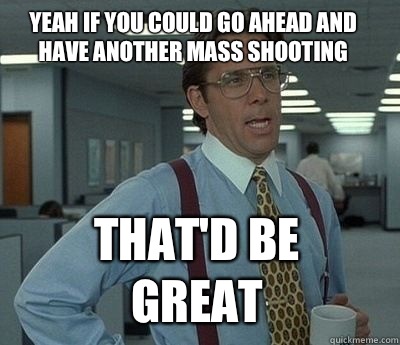 Yeah if you could go ahead and have another mass shooting  That'd be great - Yeah if you could go ahead and have another mass shooting  That'd be great  Misc