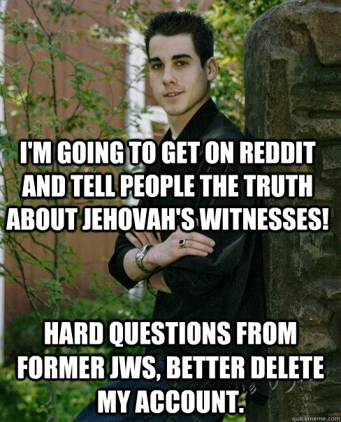 I'm going to get on reddit and tell people the truth about jehovah's witnesses! hard questions from former JWs, better delete my account. - I'm going to get on reddit and tell people the truth about jehovah's witnesses! hard questions from former JWs, better delete my account.  Naive High School Senior