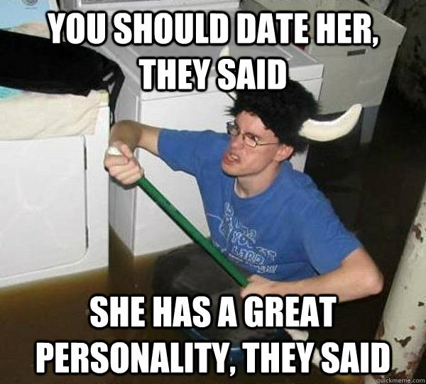 You should date her, they said She has a great personality, they said  They said