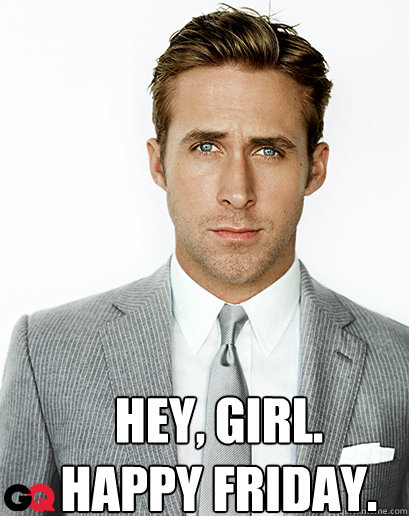 Hey, girl.
HAPPY FRIDAY. - Hey, girl.
HAPPY FRIDAY.  Alimony Ryan Gosling
