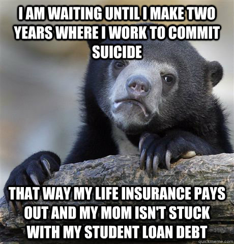 I am waiting until I make two years where I work to commit suicide  that way my life insurance pays out and my mom isn't stuck with my student loan debt - I am waiting until I make two years where I work to commit suicide  that way my life insurance pays out and my mom isn't stuck with my student loan debt  Confession Bear