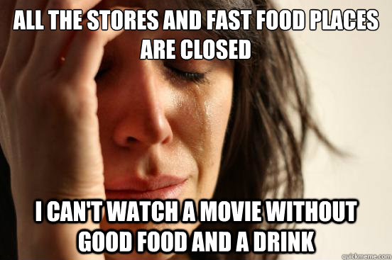 All the stores and fast food places are closed I can't watch a movie without good food and a drink  First World Problems