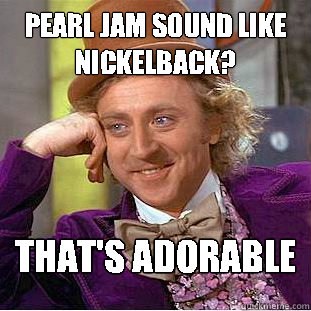 Pearl Jam sound like Nickelback? That's adorable - Pearl Jam sound like Nickelback? That's adorable  Condescending Wonka
