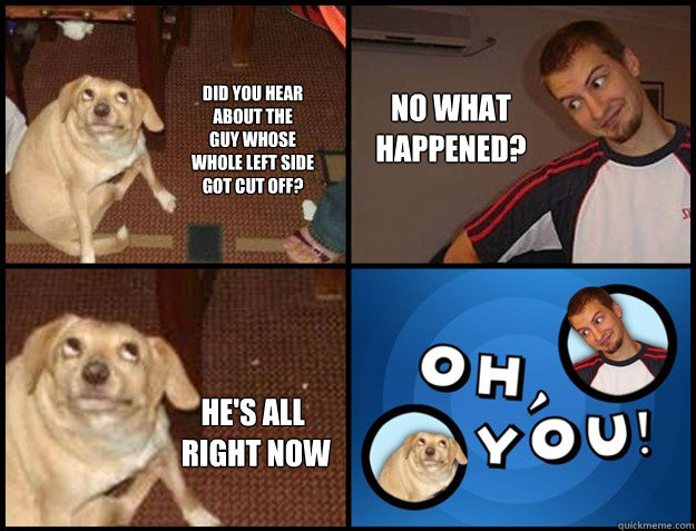 did you hear 
about the
guy whose 
whole left side
got cut off? no what 
happened? he's all
 right now - did you hear 
about the
guy whose 
whole left side
got cut off? no what 
happened? he's all
 right now  Misc