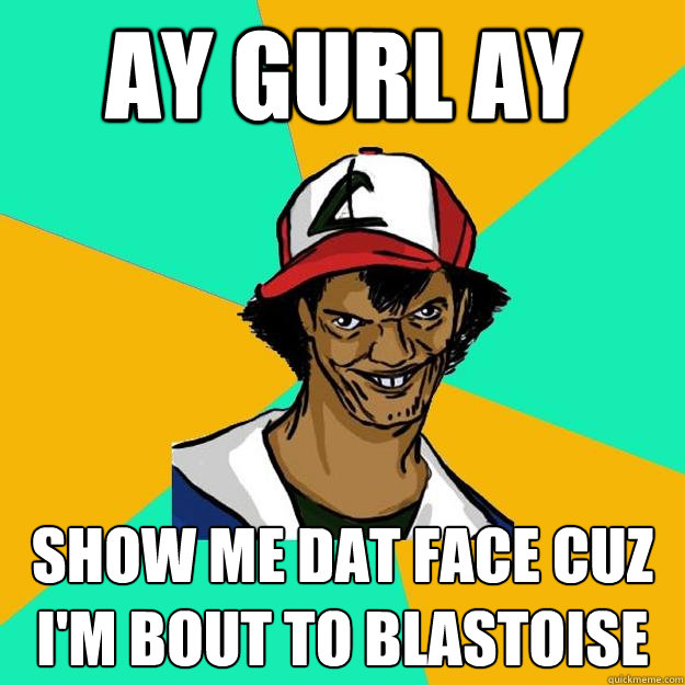 ay gurl ay Show me dat face cuz i'm bout to blastoise - ay gurl ay Show me dat face cuz i'm bout to blastoise  Ash Pedreiro