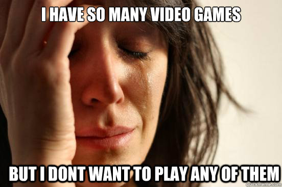I have so many video games but i dont want to play any of them  First World Problems