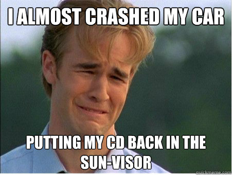 I almost crashed my car
 putting my CD back in the   sun-visor - I almost crashed my car
 putting my CD back in the   sun-visor  1990s Problems