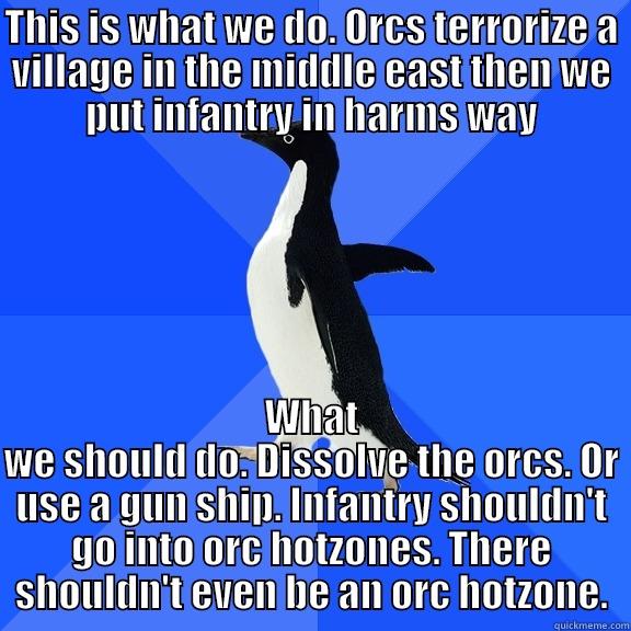 for the record penguin - THIS IS WHAT WE DO. ORCS TERRORIZE A VILLAGE IN THE MIDDLE EAST THEN WE PUT INFANTRY IN HARMS WAY WHAT WE SHOULD DO. DISSOLVE THE ORCS. OR USE A GUN SHIP. INFANTRY SHOULDN'T GO INTO ORC HOTZONES. THERE SHOULDN'T EVEN BE AN ORC HOTZONE. Socially Awkward Penguin