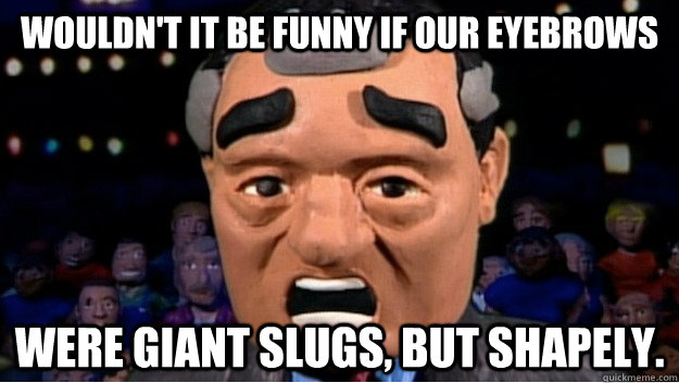 Wouldn't it be funny if our eyebrows were giant slugs, but shapely. - Wouldn't it be funny if our eyebrows were giant slugs, but shapely.  10 eyebrows