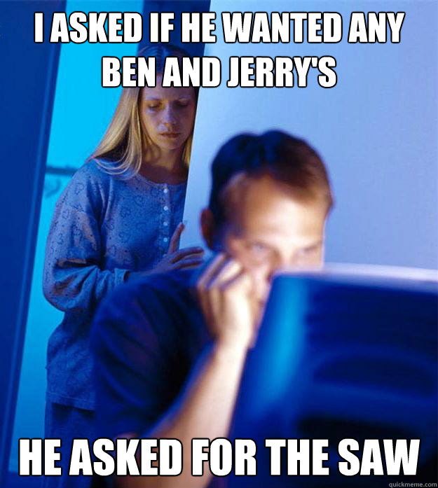 i asked if he wanted any ben and Jerry's  he asked for the saw   Redditors Wife