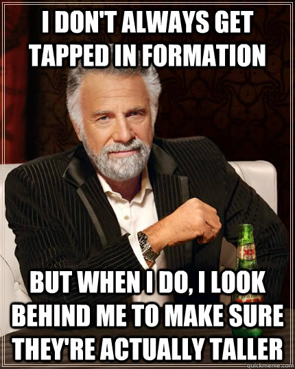 I don't always get tapped in formation but when i do, i look behind me to make sure they're actually taller  The Most Interesting Man In The World
