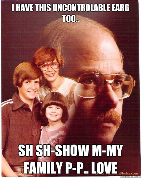 i have this uncontrolable earg too.. Sh sh-show m-my family p-p.. love  Vengeance Dad