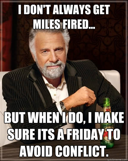 I don't always get miles fired... But when I do, I make sure its a friday to avoid conflict.  The Most Interesting Man In The World