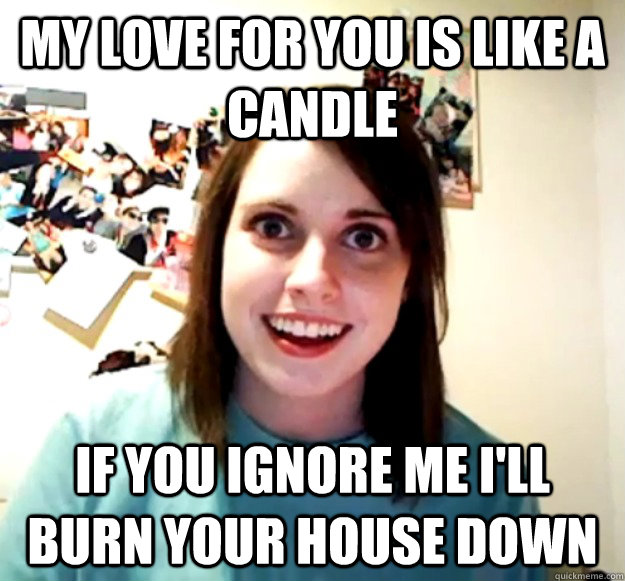 My love for you is like a candle if you ignore me I'll burn your house down - My love for you is like a candle if you ignore me I'll burn your house down  Overly Attached Girlfriend