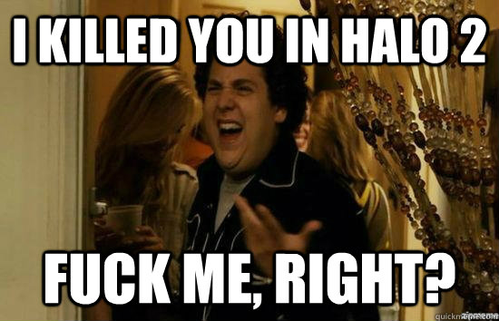 I killed you in Halo 2 Fuck me, Right?  